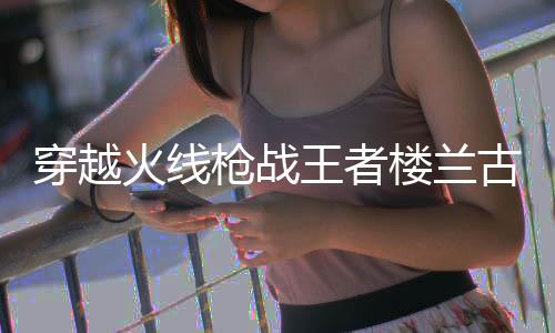 穿越火线枪战王者楼兰古墓官方版