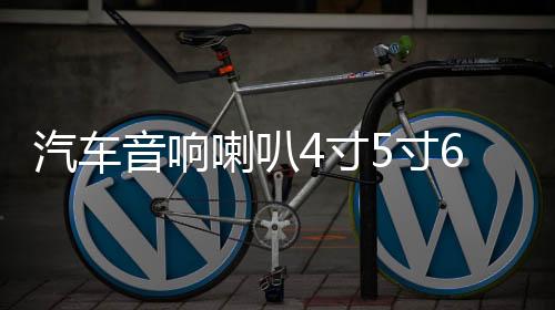 汽车音响喇叭4寸5寸6寸汽车喇叭同轴改装全频中高低音喇叭一对